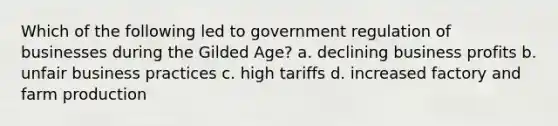 Which of the following led to government regulation of businesses during the Gilded Age? a. declining business profits b. unfair business practices c. high tariffs d. increased factory and farm production