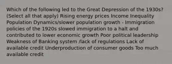 Which of the following led to the Great Depression of the 1930s? (Select all that apply) Rising energy prices Income Inequality Population Dynamics/slower population growth - Immigration policies of the 1920s slowed immigration to a halt and contributed to lower economic growth Poor political leadership Weakness of Banking system /lack of regulations Lack of available credit Underproduction of consumer goods Too much available credit