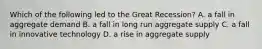 Which of the following led to the Great Recession? A. a fall in aggregate demand B. a fall in long run aggregate supply C. a fall in innovative technology D. a rise in aggregate supply