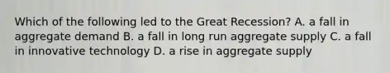 Which of the following led to the Great Recession? A. a fall in aggregate demand B. a fall in long run aggregate supply C. a fall in innovative technology D. a rise in aggregate supply