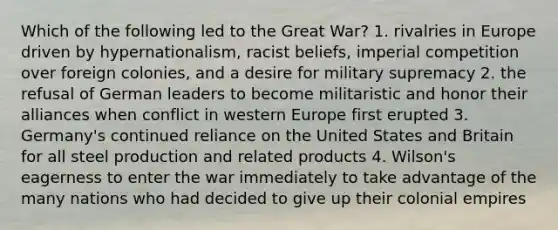 Which of the following led to the Great War? 1. rivalries in Europe driven by hypernationalism, racist beliefs, imperial competition over foreign colonies, and a desire for military supremacy 2. the refusal of German leaders to become militaristic and honor their alliances when conflict in western Europe first erupted 3. Germany's continued reliance on the United States and Britain for all steel production and related products 4. Wilson's eagerness to enter the war immediately to take advantage of the many nations who had decided to give up their colonial empires