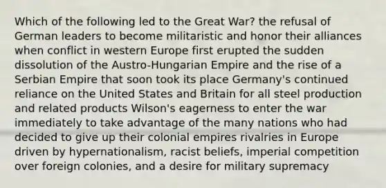 Which of the following led to the Great War? the refusal of German leaders to become militaristic and honor their alliances when conflict in western Europe first erupted the sudden dissolution of the Austro-Hungarian Empire and the rise of a Serbian Empire that soon took its place Germany's continued reliance on the United States and Britain for all steel production and related products Wilson's eagerness to enter the war immediately to take advantage of the many nations who had decided to give up their colonial empires rivalries in Europe driven by hypernationalism, racist beliefs, imperial competition over foreign colonies, and a desire for military supremacy