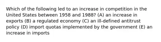 Which of the following led to an increase in competition in the United States between 1958 and 1988? (A) an increase in exports (B) a regulated economy (C) an ill-defined antitrust policy (D) import quotas implemented by the government (E) an increase in imports