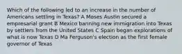 Which of the following led to an increase in the number of Americans settling in Texas? A Moses Austin secured a empresarial grant B Mexico banning new immigration into Texas by settlers from the United States C Spain began explorations of what is now Texas D Ma Ferguson's election as the first female governor of Texas