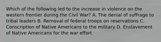 Which of the following led to the increase in violence on the western frontier during the Civil War? A. The denial of suffrage to tribal leaders B. Removal of federal troops on reservations C. Conscription of Native Americans to the military D. Enslavement of Native Americans for the war effort