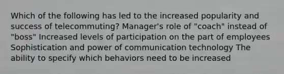 Which of the following has led to the increased popularity and success of telecommuting? Manager's role of "coach" instead of "boss" Increased levels of participation on the part of employees Sophistication and power of communication technology The ability to specify which behaviors need to be increased