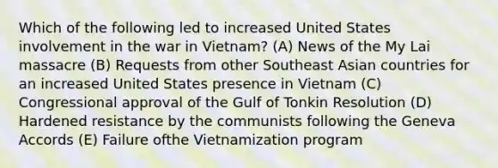 Which of the following led to increased United States involvement in the war in Vietnam? (A) News of the My Lai massacre (B) Requests from other Southeast Asian countries for an increased United States presence in Vietnam (C) Congressional approval of the Gulf of Tonkin Resolution (D) Hardened resistance by the communists following the Geneva Accords (E) Failure ofthe Vietnamization program