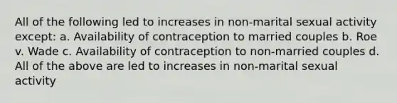 All of the following led to increases in non-marital sexual activity except: a. Availability of contraception to married couples b. Roe v. Wade c. Availability of contraception to non-married couples d. All of the above are led to increases in non-marital sexual activity