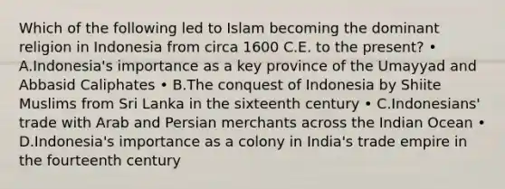 Which of the following led to Islam becoming the dominant religion in Indonesia from circa 1600 C.E. to the present? • A.Indonesia's importance as a key province of the Umayyad and Abbasid Caliphates • B.The conquest of Indonesia by Shiite Muslims from Sri Lanka in the sixteenth century • C.Indonesians' trade with Arab and Persian merchants across the Indian Ocean • D.Indonesia's importance as a colony in India's trade empire in the fourteenth century