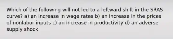 Which of the following will not led to a leftward shift in the SRAS curve? a) an increase in wage rates b) an increase in the prices of nonlabor inputs c) an increase in productivity d) an adverse supply shock