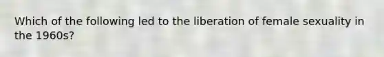 Which of the following led to the liberation of female sexuality in the 1960s?