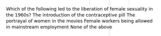 Which of the following led to the liberation of female sexuality in the 1960s? The introduction of the contraceptive pill The portrayal of women in the movies Female workers being allowed in mainstream employment None of the above