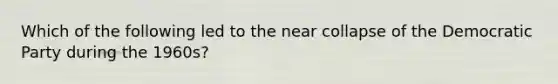 Which of the following led to the near collapse of the Democratic Party during the 1960s?