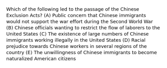 Which of the following led to the passage of the Chinese Exclusion Acts? (A) Public concern that Chinese immigrants would not support the war effort during the Second World War (B) Chinese officials wanting to restrict the flow of laborers to the United States (C) The existence of large numbers of Chinese immigrants working illegally in the United States (D) Racial prejudice towards Chinese workers in several regions of the country (E) The unwillingness of Chinese immigrants to become naturalized American citizens