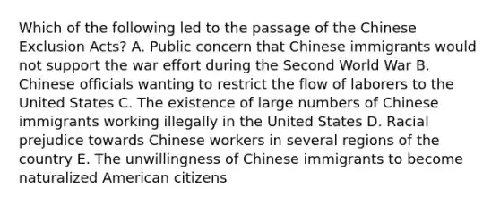 Which of the following led to the passage of the Chinese Exclusion Acts? A. Public concern that Chinese immigrants would not support the war effort during the Second World War B. Chinese officials wanting to restrict the flow of laborers to the United States C. The existence of large numbers of Chinese immigrants working illegally in the United States D. Racial prejudice towards Chinese workers in several regions of the country E. The unwillingness of Chinese immigrants to become naturalized American citizens