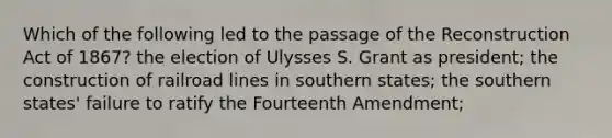 Which of the following led to the passage of the Reconstruction Act of 1867? the election of Ulysses S. Grant as president; the construction of railroad lines in southern states; the southern states' failure to ratify the Fourteenth Amendment;