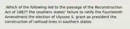 .Which of the following led to the passage of the Reconstruction Act of 1867? the southern states' failure to ratify the Fourteenth Amendment the election of Ulysses S. grant as president the construction of railroad lines in southern states