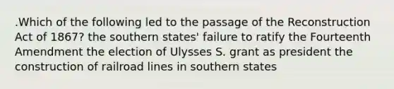 .Which of the following led to the passage of the Reconstruction Act of 1867? the southern states' failure to ratify the Fourteenth Amendment the election of Ulysses S. grant as president the construction of railroad lines in southern states