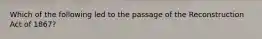 Which of the following led to the passage of the Reconstruction Act of 1867?