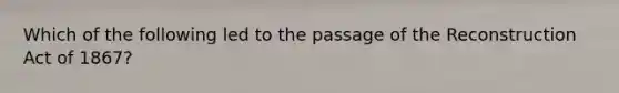 Which of the following led to the passage of the Reconstruction Act of 1867?