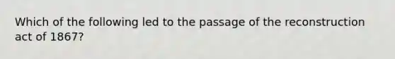 Which of the following led to the passage of the reconstruction act of 1867?