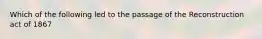 Which of the following led to the passage of the Reconstruction act of 1867