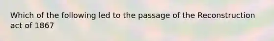 Which of the following led to the passage of the Reconstruction act of 1867