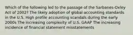 Which of the following led to the passage of the Sarbanes-Oxley Act of 2002? The likely adoption of global accounting standards in the U.S. High profile accounting scandals during the early 2000s The increasing complexity of U.S. GAAP The increasing incidence of financial statement misstatements