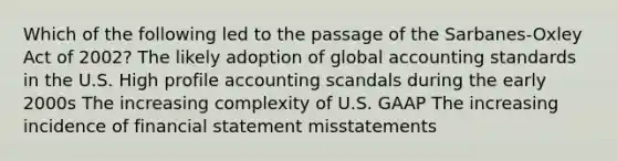 Which of the following led to the passage of the Sarbanes-Oxley Act of 2002? The likely adoption of global accounting standards in the U.S. High profile accounting scandals during the early 2000s The increasing complexity of U.S. GAAP The increasing incidence of financial statement misstatements