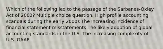 Which of the following led to the passage of the Sarbanes-Oxley Act of 2002? Multiple choice question. High profile accounting scandals during the early 2000s The increasing incidence of financial statement misstatements The likely adoption of global accounting standards in the U.S. The increasing complexity of U.S. GAAP