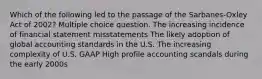 Which of the following led to the passage of the Sarbanes-Oxley Act of 2002? Multiple choice question. The increasing incidence of financial statement misstatements The likely adoption of global accounting standards in the U.S. The increasing complexity of U.S. GAAP High profile accounting scandals during the early 2000s