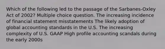 Which of the following led to the passage of the Sarbanes-Oxley Act of 2002? Multiple choice question. The increasing incidence of financial statement misstatements The likely adoption of global accounting standards in the U.S. The increasing complexity of U.S. GAAP High profile accounting scandals during the early 2000s