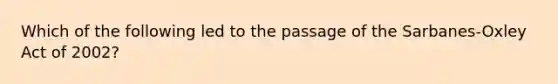 Which of the following led to the passage of the Sarbanes-Oxley Act of 2002?