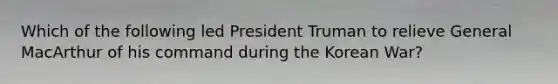 Which of the following led President Truman to relieve General MacArthur of his command during the Korean War?