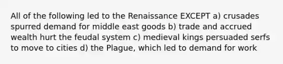 All of the following led to the Renaissance EXCEPT a) crusades spurred demand for middle east goods b) trade and accrued wealth hurt the feudal system c) medieval kings persuaded serfs to move to cities d) <a href='https://www.questionai.com/knowledge/kC3CWEYaow-the-plague' class='anchor-knowledge'>the plague</a>, which led to demand for work