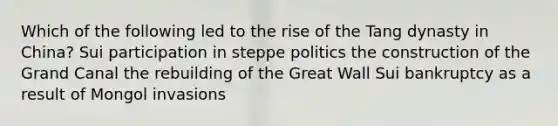 Which of the following led to the rise of the Tang dynasty in China? Sui participation in steppe politics the construction of the Grand Canal the rebuilding of the Great Wall Sui bankruptcy as a result of Mongol invasions