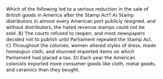 Which of the following led to a serious reduction in the sale of British goods in America after the Stamp Act? A) Stamp distributors in almost every American port publicly resigned, and without distributors, the hated revenue stamps could not be sold. B) The courts refused to reopen, and most newspapers decided not to publish until Parliament repealed the Stamp Act. C) Throughout the colonies, women altered styles of dress, made homespun cloth, and shunned imported items on which Parliament had placed a tax. D) Each year the American colonists exported more consumer goods like cloth, metal goods, and ceramics than they bought.