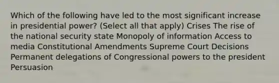 Which of the following have led to the most significant increase in presidential power? (Select all that apply) Crises The rise of the national security state Monopoly of information Access to media Constitutional Amendments Supreme Court Decisions Permanent delegations of Congressional powers to the president Persuasion