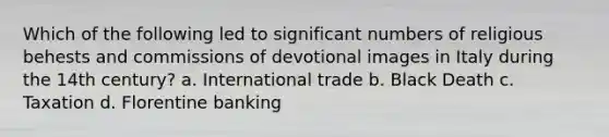 Which of the following led to significant numbers of religious behests and commissions of devotional images in Italy during the 14th century? a. International trade b. Black Death c. Taxation d. Florentine banking