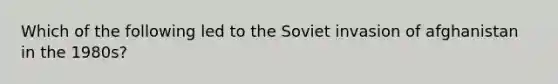 Which of the following led to the Soviet invasion of afghanistan in the 1980s?