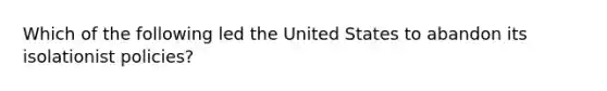 Which of the following led the United States to abandon its isolationist policies?