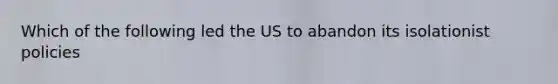 Which of the following led the US to abandon its isolationist policies