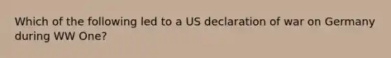 Which of the following led to a US declaration of war on Germany during WW One?