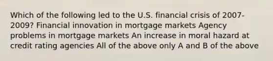 Which of the following led to the U.S. financial crisis of 2007-2009? Financial innovation in mortgage markets Agency problems in mortgage markets An increase in moral hazard at credit rating agencies All of the above only A and B of the above