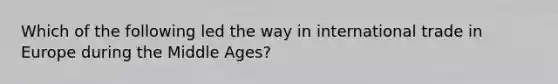 Which of the following led the way in international trade in Europe during the Middle Ages?