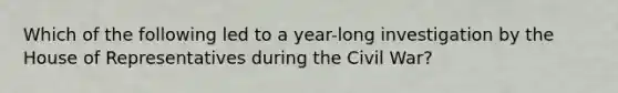 Which of the following led to a year-long investigation by the House of Representatives during the Civil War?