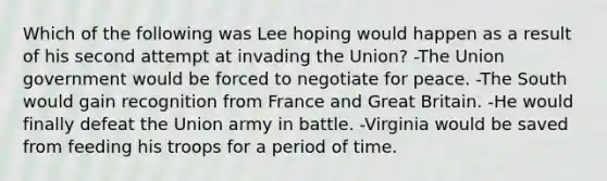 Which of the following was Lee hoping would happen as a result of his second attempt at invading the Union? -The Union government would be forced to negotiate for peace. -The South would gain recognition from France and Great Britain. -He would finally defeat the Union army in battle. -Virginia would be saved from feeding his troops for a period of time.