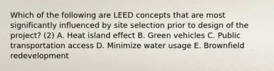 Which of the following are LEED concepts that are most significantly influenced by site selection prior to design of the project? (2) A. Heat island effect B. Green vehicles C. Public transportation access D. Minimize water usage E. Brownfield redevelopment