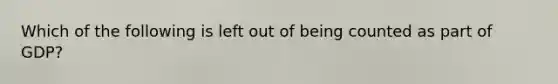 Which of the following is left out of being counted as part of GDP?