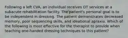 Following a left CVA, an individual receives OT services at a subacute rehabilitation facility. The patient's personal goal is to be independent in dressing. The patient demonstrates decreased memory, poor sequencing skills, and ideational apraxia. Which of the following is most effective for the therapist to provide when teaching one-handed dressing techniques to this patient?